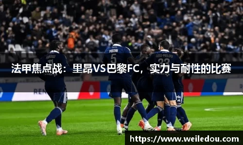 法甲焦点战：里昂VS巴黎FC，实力与耐性的比赛